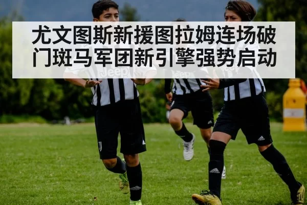 尤文图斯新援图拉姆连场破门斑马军团新引擎强势启动