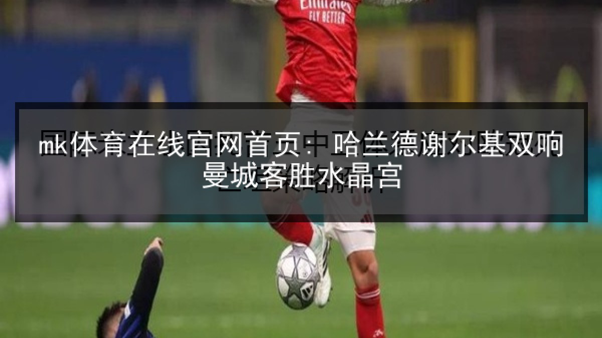 mk体育在线官网首页: 哈兰德谢尔基双响曼城客胜水晶宫 mk体育在线官网首页: 哈兰德谢尔基双响曼城客胜水晶宫
