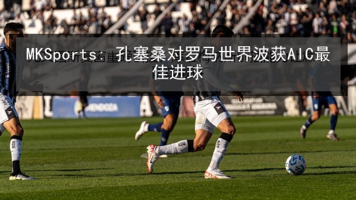 MKSports: 孔塞桑对罗马世界波获AIC最佳进球 MKSports: 孔塞桑对罗马世界波获AIC最佳进球