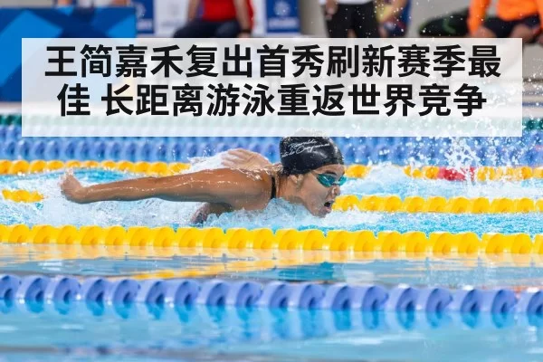 王简嘉禾复出首秀刷新赛季最佳 长距离游泳重返世界竞争